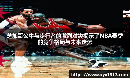 芝加哥公牛与步行者的激烈对决揭示了NBA赛季的竞争格局与未来走势